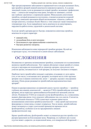 23/11/21 14:00 Тромбозы артерий и вен: симптомы, причины, лечение и профилактика
https://trombov.net/articles/trombozy-arteriy-i-ven-simptomy-prichiny-lechenie-i-profilaktika/ 6/8
При прогрессировании заболевания в пораженной ноге или руке возникает боль,
при тромбозе артерий нижней конечности появляется хромота. А в далеко
зашедшей стадии, если не развивается острый тромбоз, возникают трофические
язвы — сначала как поверхностные раны, которые не заживают, а потом
как глубокие «рытвины» с неровными краями. Финальными симптомами
тромбоза, который развивается постепенно, становится развитие влажной
гангрены, появление признаков общей интоксикации: тошноты, слабости,
потери аппетита, головных болей. Вместе с этим зачастую также повышается
температура тела. Если поражённую часть конечности не ампутировать,
нарушается работа почек, сердечной и дыхательной системы.
Если же тромб в артерии растет быстро, появляются симптомы тромбоза
конечности острого характера:
кожный отёк;
сильнейшая боль в ноге или руке;
болезненность при прикосновении к конечности;
быстрое развитие гангрены.
Изменения наблюдаются ниже перекрытой тромбом артерии. На ней же
и пропадает пульс, что отмечается в самом начале заболевания.
Независимо от причины возникновения тромбоза, основными его осложнениями
являются тромбоэмболические. Этот термин обозначает отрыв тромба от стенки
сосуда и закупорка им подходящей по диаметру артерии, в результате чего
участок органа, питавшегося от этой артерии, не получает питания и отмирает.
Наиболее часто тромбоэмбол попадает в артерии, отходящие от дуги аорты
(это, в том числе, и питающие мозг артерии), на втором месте стоят крупные
артерии таза и нижних конечностей, затем — артерии, идущие к внутренним
органам. Очень редко развивается тромбоэмболия верхнеконечностных
артерий .
Одним из распространенных осложнений самого частого тромбоза — тромбоза
глубоких вен нижних конечностей — является ТЭЛА (тромбоэмболия легочной
артерии), когда перестает кровоснабжаться больший или меньший участок
лёгких. Развивается ТЭЛА не в каждом случае флеботромбоза, но, к сожалению,
выявить факторы риска этого опасного заболевания так и не смогли. Считается,
что наибольшая опасность ТЭЛА существует в ранние сроки после
возникновения симптомов тромбоза конечностей — пока тромб ещё неплотно
фиксирован к стенке вены, и может оторваться. Тем не менее, тромбоэмболия
может возникнуть и через длительный промежуток времени после
флеботромбоза, особенно если не предпринимать никаких
профилактических мер.
Кроме тромбоэмболии, флеботромбоз может осложниться ростом тромба и его
распространением на близлежащие вены. Например, из глубоких вен голени
сгусток может «дорасти» до подколенной вены, а из поверхностой бедренной —
ОСЛОЖНЕНИЯ
1
 
