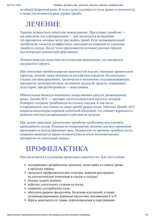 23/11/21 14:00 Тромбозы артерий и вен: симптомы, причины, лечение и профилактика
https://trombov.net/articles/trombozy-arteriy-i-ven-simptomy-prichiny-lechenie-i-profilaktika/ 7/8
до общей бедренной вены. В этом случае ухудшается отток крови от конечности,
а также увеличивается риск отрыва тромба.
Терапия должна быть начата как можно раньше. При острых тромбозах —
как венозном, так и артериальном — она заключается во введении
тех препаратов, которые могут растворить тромб. Если медикаментозный
тромболизис оказался неэффективен, выполняется операция по удалению
тромба из сосуда. После этого продолжается антикоагулянтная терапия
под контролем показателей свёртывания.
Лечение зачастую выполняется в отделении реанимации, под контролем
сосудистого хирурга.
При симптомах тромбоза верхних конечностей или ног, имеющих хронический
характер, лечение также назначается сосудистым хирургом. На начальных
стадиях оно консервативное, заключается в назначении сосудорасширяющих
препаратов, ангиопротекторов, витаминов группы B, средств, снижающих
холестерин; при флеботромбозе — венотоников.
Обязательным является назначение лекарственных средств, разжижающих
кровь. Тромбо АСС — препарат ацетилсалициловой кислоты, который
блокирует оседание тромбоцитов на стенках сосудов, в том числе
и поражённого, тем самым, не давая тромбу разрастаться. Таблетки Тромбо АСС
покрыты кишечнорастворимой плёночной оболочкой, что снижает вероятность
развития местного раздражающего действия на желудок.
При далеко зашедших хронических тромбозах необходимо восстановить
проходимость сосуда. Решение по оперативному лечению для восстановления
проходимости сосуда принимает врач. Независимо от причины тромбоза после
операции назначается прием антикоагулянтов и/или антиагригантных
препаратов на длительный период.
Она заключается в улучшении кровотока в конечностях. Для этого нужно:
поддерживать артериальное давление, холестерин и глюкозу крови
в пределах нормы;
проходить профилактические осмотры, вовремя реагировать
на патологические изменения в сердце и сосудах;
больше ходить пешком;
избегать длительного стояния на ногах;
сократить употребление соли;
обогатить рацион продуктами, богатыми клетчаткой, а также
полиненасыщенными жирными кислотами, витаминами E и P;
беречь конечности от травм, переохлаждения и перегревания.
ЛЕЧЕНИЕ
ПРОФИЛАКТИКА
 