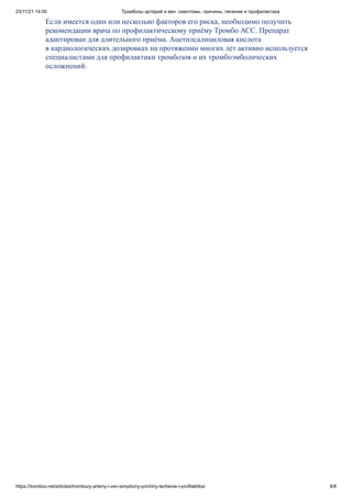 23/11/21 14:00 Тромбозы артерий и вен: симптомы, причины, лечение и профилактика
https://trombov.net/articles/trombozy-arteriy-i-ven-simptomy-prichiny-lechenie-i-profilaktika/ 8/8
Если имеется один или несколько факторов его риска, необходимо получить
рекомендации врача по профилактическому приёму Тромбо АСС. Препарат
адаптирован для длительного приёма. Ацетилсалициловая кислота
в кардиологических дозировках на протяжении многих лет активно используется
специалистами для профилактики тромбозов и их тромбоэмболических
осложнений.
 