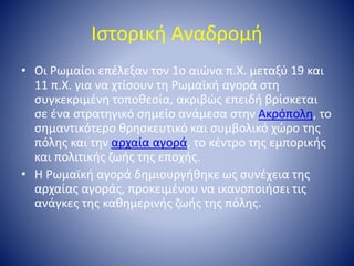 Ιστορική Αναδρομή
• Οι Ρωμαίοι επέλεξαν τον 1ο αιώνα π.Χ. μεταξύ 19 και
11 π.Χ. για να χτίσουν τη Ρωμαϊκή αγορά στη
συγκεκ...