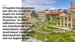 Η Ρωμαϊκή Αγορά χτίστηκε
στα τέλη του 1ου αιώνα με
δωρεά του Ιούλιου
Καίσαρα και του
Αυγούστου. Το ενιαίο
ορθογώνιο συγκρό...