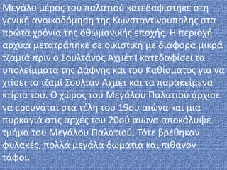 Μεγάλο μέρος του παλατιού κατεδαφίστηκε στη
γενική ανοικοδόμηση της Κωνσταντινούπολης στα
πρώτα χρόνια της οθωμανικής εποχής. Η περιοχή
αρχικά μετατράπηκε σε οικιστική με διάφορα μικρά
τζαμιά πριν ο Σουλτάνος Αχμέτ Ι κατεδαφίσει τα
υπολείμματα της Δάφνης και του Καθίσματος για να
χτίσει το τζαμί Σουλτάν Αχμέτ και τα παρακείμενα
κτίρια του. Ο χώρος του Μεγάλου Παλατιού άρχισε
να ερευνάται στα τέλη του 19ου αιώνα και μια
πυρκαγιά στις αρχές του 20ού αιώνα αποκάλυψε
τμήμα του Μεγάλου Παλατιού. Τότε βρέθηκαν
φυλακές, πολλά μεγάλα δωμάτια και πιθανόν
τάφοι.
 