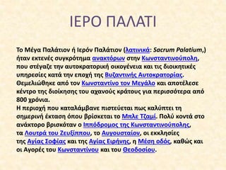 ΙΕΡΟ ΠΑΛΑΤΙ
Το Μέγα Παλάτιον ή Ιερόν Παλάτιον (λατινικά: Sacrum Palatium,)
ήταν εκτενές συγκρότημα ανακτόρων στην Κωνσταντ...