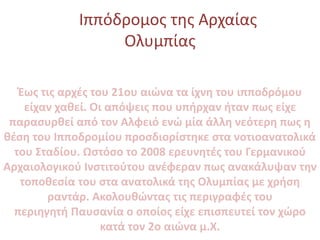 Ιππόδρομος της Αρχαίας
Ολυμπίας
Έως τις αρχές του 21ου αιώνα τα ίχνη του ιπποδρόμου
είχαν χαθεί. Οι απόψεις που υπήρχαν ήτ...