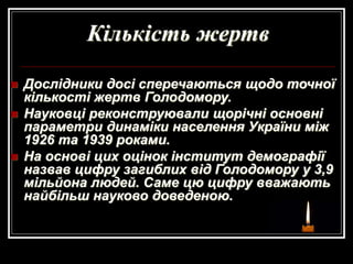Кількість жертв
 Дослідники досі сперечаються щодо точної
кількості жертв Голодомору.
 Науковці реконструювали щорічні основні
параметри динаміки населення України між
1926 та 1939 роками.
 На основі цих оцінок інститут демографії
назвав цифру загиблих від Голодомору у 3,9
мільйона людей. Саме цю цифру вважають
найбільш науково доведеною.
 