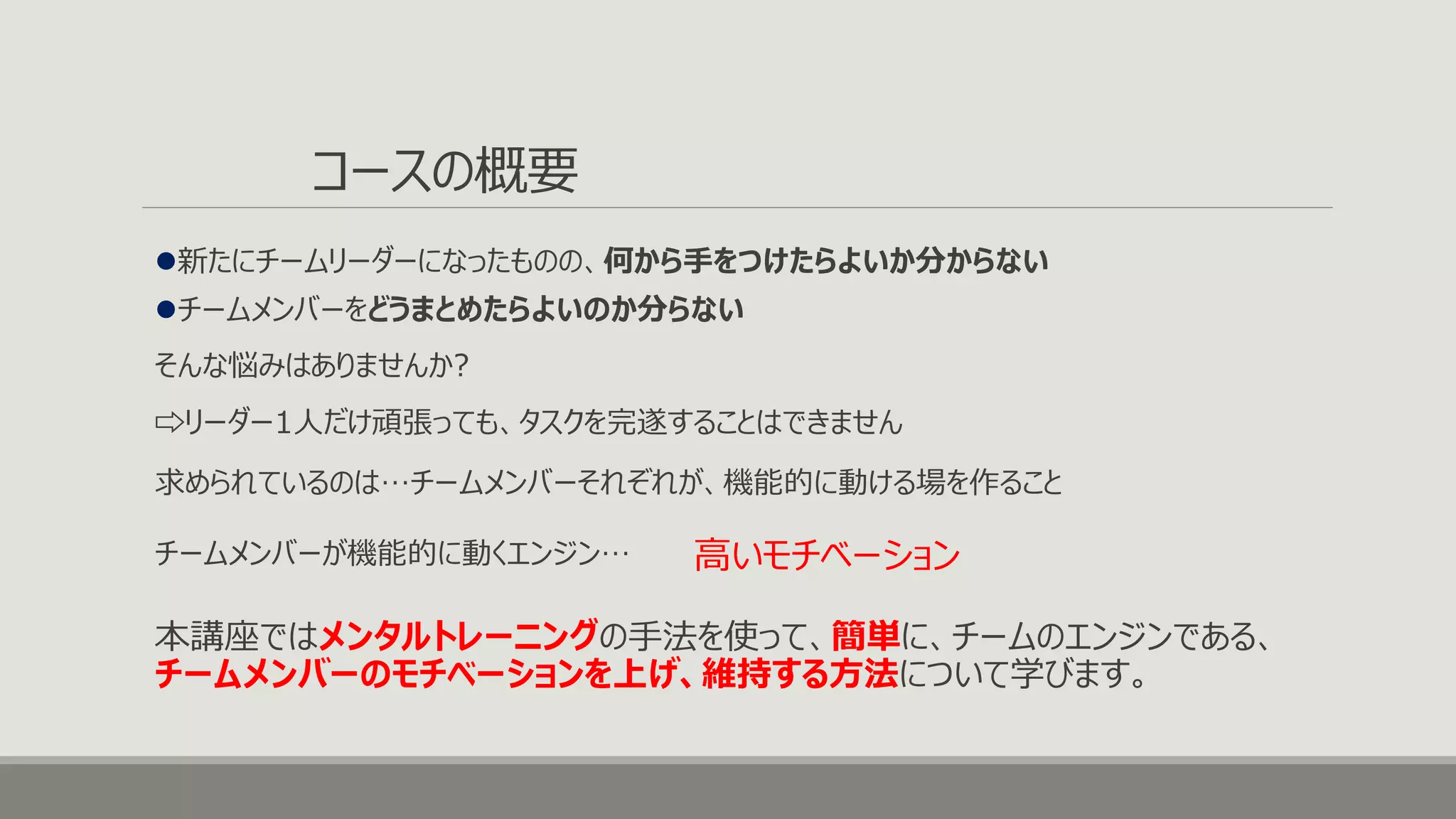 コースの概要
新たにチームリーダーになったものの、何から手をつけたらよいか分からない
そんな悩みはありませんか?
高いモチベーション
本講座ではメンタルトレーニングの手法を使って、簡単に、チームのエンジンである、
チームメンバーのモチベーションを上げ、維持する方法について学びます。
チームメンバーをどうまとめたらよいのか分らない
⇨リーダー1人だけ頑張っても、タスクを完遂することはできません
求められているのは…チームメンバーそれぞれが、機能的に動ける場を作ること
チームメンバーが機能的に動くエンジン…
 