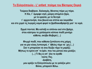 Το Ελληνόπουλο - L' enfant ποίημα του Βίκτορος Ουγκό
Τούρκοι διαβήκαν. Χαλασμός, θάνατος πέρα ως πέρα.
Η Χίο, τ` όμορφο νησί, μαύρη απομένει ξέρα,
με τα κρασιά, με τα δεντρά
τ` αρχοντονήσι, που βουνά και σπίτια και λαγκάδια
και στο χορό τις λυγερές καμιά φορά τα βράδιακαθρέφτιζε μεσ` τα νερά.
Ερμιά παντού. Μα κοίταξε κι απάνου εκεί στο βράχο,
στου κάστρου τα χαλάσματα κάποιο παιδί μονάχο
κάθεται, σκύβει θλιβερά (…)
Φτωχό παιδί, που κάθεσαι ξυπόλυτο στις ράχες
για να μην κλαις λυπητερά, τ` ήθελες τάχα να `χες (…)
Σαν τι μπορούσε να σου διώξει τάχα το μαράζι;
Μήπως το κρίνο απ` το Ιράν, που του ματιού σου μοιάζει;
(…) Τι θες κι απ` όλα τα αγαθά
τούτα; Πες.
-Διαβάτη,
μου κράζει το Ελληνόπουλο με το γαλάζιο μάτι:
Βόλια, μπαρούτι θέλω.
 