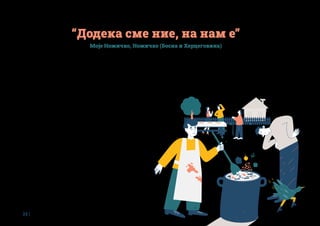 22 |
Зима, 2017-та година. Во малото село Ножичко, во југозападниот дел на
општина Србац, во Република Српска, со денови врне снег. Данијела Божиќ
и Велимир Микулиќ со денови се јавуваат во општинската комунална служба
за чистење на патиштата, но патиштата остануваат завеани. Кога едно утро
за малку ќе доживеале сообраќајна несреќа поради мразот на патиштата,
решиле да го земат своето село во свои раце и го основале здружението
„Моје Ножичко“. Сеќавајќи се на тие почетоци, Велимир вели: „Ножичко за нас
е најубавото место на светот, но, како и секое село, и нашето има проблеми
кои поединецот не може сам да ги реши. Затоа ни требаше здружение кое ќе
се завзема за нас, го основавме, добро истраживме како може да функционира,
штоможемедапостигнемесонегоизапочнавмеакција!“. На првиот состанок
на здружението дојдоа 40 мештани, доволно да се фати залет и по долго
време работите да мрднат од мртва точка. Четири години подоцна, „Моје
Ножичко“ може да се пофали со голем шах за пензионери, игралиште за деца,
реновиран парк и асфалтиран пристап до стариот извор на вода за пиење,
нови клупи, корпи за отпадоци и сталаци за велосипеди, како и иницијативата
за проширување на селскиот дом. Токму последниот потфат беше дел од
програмата на Академијата за одржливост, чиј нов циклус бил лансиран во
2019 година од Фондацијата Мозаик.
Ножичани веќе на воведните тренинзи во рамките на програмата сфатиле
дека собирањето средства е ново име за сето она што дотогаш го правеле
самоуко и интуитивно. Имено, здружението секоја претходна иницијатива
ја финансирало со средства од заедницата, и вкупно инвестирало, на тој
начин собирани, дваесет илјади евра. Покрај паричните, често добивале и
донации во суровини, производи или волонтерска работа. Така, кога правеле
игралиште за деца, добиле дабовина за играчките од еден претприемач,
тобоган од локална компанија, лулашка од дијаспората и вешти раце
подготвени да помогнат од локалното население.
“Додека сме ние, на нам е”
Моје Ножичко, Ножичко (Босна и Херцеговина)
Покрај тоа, после формирањето воспоставиле и доброволна членарина, која
денешните 255 членови редовно ја плаќаат, а често и ја надминуваат, знаеј-
ќи дека парите паметно ќе се потрошат. На прашањето како би го опишале
нивниот пристап кон фандрејзингот односно собирањето на средства,
Велимир вели: „Домаќински. Кога работите со заедницата, непосредноста
е од суштинско значение. Разговорот, лице в лице. Иако мештаните, на
 