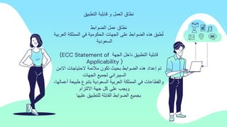 ‫التطبٌك‬ ‫لابلٌة‬ ‫و‬ ‫العمل‬ ‫نطاق‬
‫نطاق‬
‫الضوابط‬ ‫عمل‬
‫العربٌة‬ ‫المملكة‬ ً‫ف‬ ‫الحكومٌة‬ ‫الجهات‬ ‫على‬ ‫الضوابط‬ ‫هذه‬ ‫طبك‬ُ‫ت‬
‫السعودٌة‬
‫الجهة‬ ‫داخل‬ ‫التطبٌك‬ ‫لابلٌة‬
(ECC Statement of
Applicability )
‫االمن‬ ‫الحتٌاجات‬ ‫مالئمة‬ ‫تكون‬ ‫بحٌث‬ ‫الضوابط‬ ‫هذه‬ ‫إعداد‬ ‫تم‬
‫الجهات‬ ‫لجمٌع‬ ً‫السٌبران‬
،‫أعمالها‬ ‫طبٌعة‬ ‫بتنوع‬ ‫السعودٌة‬ ‫العربٌة‬ ‫المملكة‬ ً‫ف‬ ‫والمطاعات‬
‫االلتزام‬ ‫جهة‬ ‫كل‬ ‫على‬ ‫وٌجب‬
‫علٌها‬ ‫للتطبٌك‬ ‫المابلة‬ ‫الضوابط‬ ‫بجمٌع‬
 