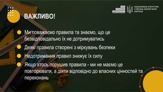 ВАЖЛИВО!
Ми поважаємо правила та знаємо, що це
безвідповідально їх не дотримуватись
Деякі правила створені з міркувань безпеки
Недотримання правил знижує їх силу
Якщо хтось порушив правила - ми не маємо це
повторювати, а діяти відповідно до власних цінностей та
переконань
 