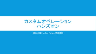 カスタムオペレーション
ハンズオン
【第三回】 Fun Fan Fsharp 発表資料
 