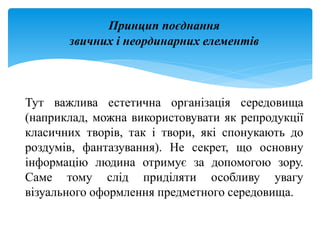 Принцип поєднання
звичних і неординарних елементів
Тут важлива естетична організація середовища
(наприклад, можна використовувати як репродукції
класичних творів, так і твори, які спонукають до
роздумів, фантазування). Не секрет, що основну
інформацію людина отримує за допомогою зору.
Саме тому слід приділяти особливу увагу
візуального оформлення предметного середовища.
 