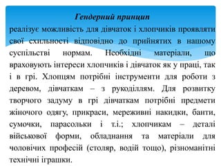 Гендерний принцип
реалізує можливість для дівчаток і хлопчиків проявляти
свої схильності відповідно до прийнятих в нашому
суспільстві нормам. Необхідні матеріали, що
враховують інтереси хлопчиків і дівчаток як у праці, так
і в грі. Хлопцям потрібні інструменти для роботи з
деревом, дівчаткам – з рукоділлям. Для розвитку
творчого задуму в грі дівчаткам потрібні предмети
жіночого одягу, прикраси, мереживні накидки, банти,
сумочки, парасольки і т.і.; хлопчикам – деталі
військової форми, обладнання та матеріали для
чоловічих професій (столяр, водій тощо), різноманітні
технічні іграшки.
 