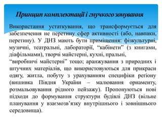 Принципкомплектаціїі гнучкогозонування
Використання устаткування, що трансформується для
забезпечення не перетину сфер активності (або, навпаки,
перетину). У ДНЗ мають бути приміщення: фізкультурні,
музичні, театральні, лабораторії, “кабінети” (з книгами,
діафільмами), творчі майстерні, кухні, пральні,
“виробничі майстерні” тощо; аранжування з природних і
штучних матеріалів, що використовуються для прикраси
одягу, житла, побуту з урахуванням специфіки реґіону
(вишивка Півдня України – малювання орнаменту,
розмальовування рідного пейзажу). Пропонуються нові
підходи до формування структури будівлі ДНЗ (вільне
планування у взаємозв’язку внутрішнього і зовнішнього
середовища).
 