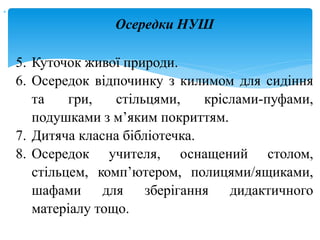 
5. Куточок живої природи.
6. Осередок відпочинку з килимом для сидіння
та гри, стільцями, кріслами-пуфами,
подушками з м’яким покриттям.
7. Дитяча класна бібліотечка.
8. Осередок учителя, оснащений столом,
стільцем, комп’ютером, полицями/ящиками,
шафами для зберігання дидактичного
матеріалу тощо.
Осередки НУШ
 