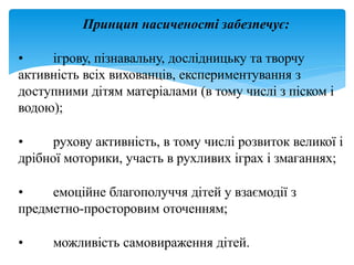 Принцип насиченості забезпечує:
• ігрову, пізнавальну, дослідницьку та творчу
активність всіх вихованців, експериментування з
доступними дітям матеріалами (в тому числі з піском і
водою);
• рухову активність, в тому числі розвиток великої і
дрібної моторики, участь в рухливих іграх і змаганнях;
• емоційне благополуччя дітей у взаємодії з
предметно-просторовим оточенням;
• можливість самовираження дітей.
 
