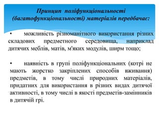 Принцип поліфункціональності
(багатофункціональності) матеріалів передбачає:
• можливість різноманітного використання різних
складових предметного середовища, наприклад
дитячих меблів, матів, м'яких модулів, ширм тощо;
• наявність в групі поліфункціональних (котрі не
мають жорстко закріплених способів вживання)
предметів, в тому числі природних матеріалів,
придатних для використання в різних видах дитячої
активності, в тому числі в якості предметів-замінників
в дитячій грі.
 