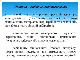 Принцип варіативності передбачає:
• наявність в групі різних просторів (для гри,
конструювання, усамітнення та ін.), а також
різноманітних матеріалів, ігор, іграшок та обладнання,
що забезпечують вільний вибір дітей;
• можливість зміни кольорового і звукового
середовища, зміни обстановки приміщення
(«чарівна», «лісова» або «марсіанська» кімнати);
• періодичну змінюваність ігрового матеріалу,
поява нових предметів, що стимулюють ігрову,
рухову, пізнавальну та дослідницьку активність дітей.
 