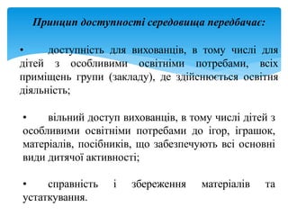 Принцип доступності середовища передбачає:
• доступність для вихованців, в тому числі для
дітей з особливими освітніми потребами, всіх
приміщень групи (закладу), де здійснюється освітня
діяльність;
• вільний доступ вихованців, в тому числі дітей з
особливими освітніми потребами до ігор, іграшок,
матеріалів, посібників, що забезпечують всі основні
види дитячої активності;
• справність і збереження матеріалів та
устаткування.
 