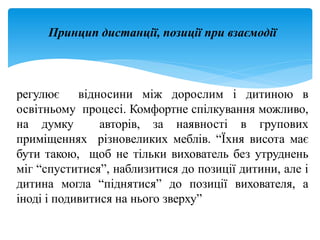 Принцип дистанції, позиції при взаємодії
регулює відносини між дорослим і дитиною в
освітньому процесі. Комфортне спілкування можливо,
на думку авторів, за наявності в групових
приміщеннях різновеликих меблів. “Їхня висота має
бути такою, щоб не тільки вихователь без утруднень
міг “спуститися”, наблизитися до позиції дитини, але і
дитина могла “піднятися” до позиції вихователя, а
іноді і подивитися на нього зверху”
 