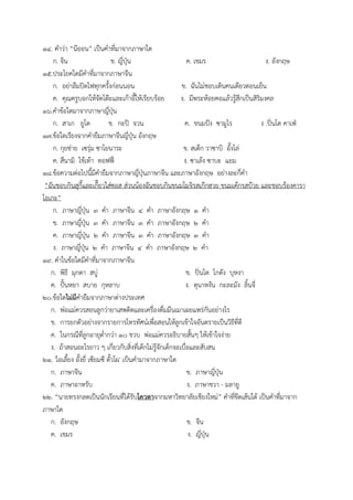๑๔. คำวTา “นีออน” เป_นคำที่มาจากภาษาใด
ก. จีน ข. ญี่ปุeน ค. เขมร ง. อังกฤษ
๑๕.ประโยคใดมีคำที่มาจากภาษาจีน
ก. อยTาลืมปlดไฟทุกครั้งกTอนนอน ข. ฉันไมTชอบเดินคนเดียวตอนเย็น
ค. คุณครูบอกใหVจัดโตqะและเกVาอี้ใหVเรียบรVอย ง. มีพระหVอยคอแลVวรูVสึกเป_นสิริมงคล
๑๖.คำขVอใดมาจากภาษาญี่ปุeน
ก. สาเก ยูโด ข. กะปl จวน ค. ขนมป=ง ซามูไร ง .ปltนโต คาเฟe
๑๗.ขVอใดเรียงจากคำยืมภาษาจีนญี่ปุeน อังกฤษ
ก. กุยชTาย เซรุTม ซาโยนาระ ข. สเตqก วาซาบิ อั้งโลT
ค. สึนามิ ไชVเทVา ทอฟฟut ง. ซาเลVง ซาบะ แยม
๑๘.ขVอความตTอไปนี้มีคำยืมจากภาษาญี่ปุeนภาษาจีน และภาษาอังกฤษ อยTางละกี่คำ
“ฉันชอบกินสุกี้และเกี๊ยวใสTซอส สTวนนVองฉันชอบกินขนมโมจิรสเกqกฮวย ขนมเคVกรสบqวย และชอบรVองคารา
โอเกะ”
ก. ภาษาญี่ปุeน ๓ คำ ภาษาจีน ๔ คำ ภาษาอังกฤษ ๑ คำ
ข. ภาษาญี่ปุeน ๓ คำ ภาษาจีน ๓ คำ ภาษาอังกฤษ ๒ คำ
ค. ภาษาญี่ปุeน ๒ คำ ภาษาจีน ๓ คำ ภาษาอังกฤษ ๓ คำ
ง. ภาษาญี่ปุeน ๒ คำ ภาษาจีน ๔ คำ ภาษาอังกฤษ ๒ คำ
๑๙. คำในขVอใดมีคำที่มาจากภาษาจีน
ก. พิธี มุกดา สบูT ข. ปltนโต โกดัง บุหงา
ค. ป=vนหยา สบาย กุหลาบ ง. ตุนาหงัน กะละมัง ลิ้นจี่
๒๐.ขVอใดไม$มีคำยืมจากภาษาตTางประเทศ
ก. พTอแมTควรสอนลูกวTายาเสพติดและเครื่องดื่มมึนเมาเผยแพรTกันอยTางไร
ข. การยกตัวอยTางจากรายการโทรทัศนFเพื่อสอนใหVลูกเขVาใจอันตรายเป_นวิธีที่ดี
ค. ในกรณีที่ลูกอายุต่ำกวTา ๑๐ ขวบ พTอแมTควรอธิบายสั้นๆ ใหVเขVาใจงTาย
ง. ถVาสอนอะไรยาว ๆ เกี่ยวกับสิ่งที่เด็กไมTรูVจักเด็กจะเบื่อและสับสน
๒๑. 'โอเลี้ยง อั้งยี่ เซียมซี ตั้วโผ' เป_นคำมาจากภาษาใด
ก. ภาษาจีน ข. ภาษาญี่ปุeน
ค. ภาษาอาหรับ ง. ภาษาชวา - มลายู
๒๒. “นายทรงกลดเป_นนักเรียนที่ไดVรับโควตาจากมหาวิทยาลัยเชียงใหมT” คำที่ขีดเสVนใตV เป_นคำที่มาจาก
ภาษาใด
ก. อังกฤษ ข. จีน
ค. เขมร ง. ญี่ปุeน
 