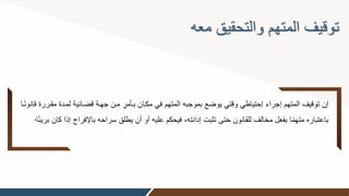 ‫معه‬ ‫والتحقيق‬ ‫المتهم‬ ‫توقيف‬
‫قضوائي‬ ‫جهوة‬ ‫مون‬ ٍ
‫بوأمر‬ ‫مكوان‬ ‫في‬ ‫المتهم‬ ‫بموجبه‬ ‫يوضع‬ ‫وقتي‬ ‫إحتياطي‬ ‫إجراء‬ ‫المتهم‬ ‫توقيف‬ ‫إن‬
‫وا‬ً‫ن‬‫قانو‬ ‫مقوررة‬ ‫لمودة‬ ‫ة‬
‫ب‬ ‫سراحه‬ ‫يطلق‬ ‫أن‬ ‫أو‬ ‫عليه‬ ‫فيحكم‬ ‫إدانته‬ ‫تثبت‬ ‫حتى‬ ‫للقانون‬ ‫مخالف‬ ‫بفعل‬ ‫ا‬ً‫م‬‫مته‬ ‫باعتباره‬
‫ا‬ً‫ئ‬‫بري‬ ‫كان‬ ‫إذا‬ ‫اإلفراا‬
.
 