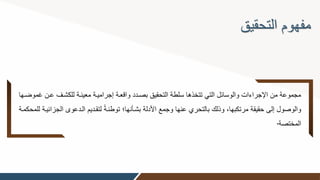 ‫التحقيق‬ ‫مفهوم‬
‫للكشوف‬ ‫معينوة‬ ‫إجراميوة‬ ‫واقعوة‬ ‫بصودد‬ ‫التحقيق‬ ‫سلطة‬ ‫تتخذها‬ ‫التي‬ ‫والوسائل‬ ‫اإلجراءات‬ ‫من‬ ‫مجموعة‬
‫غموضوها‬ ‫عون‬
‫الودعو‬ ‫لتقوديم‬ ً‫ة‬‫توطئو‬ ‫بشوأنها؛‬ ‫األدلة‬ ‫وجمع‬ ‫عنها‬ ‫بالتحري‬ ‫وذلك‬ ‫مرتكبها‬ ‫حقيقة‬ ‫إلى‬ ‫والوصول‬
‫للمحكموة‬ ‫الجزائيوة‬ ‫ى‬
‫المختصة‬
.
 