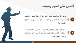 ‫وتفتيشه‬ ‫المتهم‬ ‫على‬ ‫القبض‬
1
‫مسكون‬ ‫محل‬ ‫أي‬ ‫في‬ ‫الدخول‬ ‫الجنائي‬ ‫الضبط‬ ‫لرجل‬ ‫يجوز‬ ‫ال‬
‫تفتيشوه‬ ‫أو‬
‫هيئو‬ ‫مون‬ ‫مسبب‬ ‫بأمر‬ ‫ا‬ً‫م‬‫نظا‬ ‫عليها‬ ‫المنصوص‬ ‫األحوال‬ ‫في‬ ‫إال‬
‫التحقيوق‬ ‫ة‬
‫العام‬ ‫واالدعاء‬
.
2
‫ج‬ ‫التفتين‬ ‫ويشمل‬ ‫عليك‬ ‫القبض‬ ‫جاز‬ ‫إذا‬ ‫تفتيشك‬ ‫يجوز‬
‫ومالبسك‬ ‫سدك‬
‫أ‬ ‫صدور‬ ‫أو‬ ‫بالجريمة‬ ‫التلبت‬ ْ‫ي‬‫حالت‬ ‫في‬ ‫وذلك‬ ‫وأمتعتك‬
‫السلطة‬ ‫من‬ ‫مر‬
‫عليك‬ ‫بالقبض‬ ‫المختصة‬
.
 