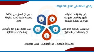 ‫بعض‬
‫االدله‬
‫الضغوط‬ ‫عالج‬ ‫في‬
:
‫نظرتك‬ ‫عند‬ ‫ا‬ً
‫ي‬‫واقع‬ ‫كن‬
‫طموحك‬ ‫تجعل‬ ‫وال‬ ‫لألمور‬
‫تحقيقه‬ ‫يمكنك‬ ‫ما‬ ‫تفوق‬
.
‫وجدت‬ ‫إذا‬ ‫أهدافك‬ ‫ترتيب‬ ‫أعد‬
‫التحقيق‬ ‫صعب‬ ‫بعضها‬ ‫أن‬
.
‫ألعمالك‬ ً
‫جدوال‬ ‫ضع‬
..
‫أولوياتك‬ ‫حدد‬
..
‫مواعيدك‬ ‫ورتب‬
.
‫بأسرار‬ ‫إليه‬ ‫تبوح‬ ‫صديق‬ ‫تخير‬
‫ك‬
‫الحاجة‬ ‫عند‬ ‫ومشاكلك‬
.
‫إغفاءة‬ ‫على‬ ‫تحصل‬ ‫أن‬ ‫حاول‬
ً
‫ضغوط‬ ‫تواجه‬ ‫عندما‬ ‫بسيطة‬
‫ا‬
‫حادة‬
. 1
2
3
4
5
 