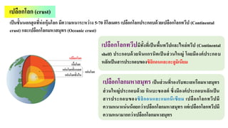เปลือกโลก (crust)
เป็นชั้นนอกสุดที่ห่อหุ้มโลก มีความหนาระหว่าง 5-70 กิโลเมตร เปลือกโลกประกอบด้วยเปลือกโลกทวีป (Continental
crust) และเปลือกโลกมหาสมุทร (Oceanic crust)
เปลือกโลกทวีปมีทั้งที่เป็นพื้นทวีปและไหล่ทวีป (Continental
shelf) ประกอบด้วยหินแกรนิตเป็ นส่วนใหญ่ โดยมีองค์ประกอบ
หลักเป็นสารประกอบของซิลิกอนและอะลูมิเนียม
เปลือกโลกมหาสมุทร เป็นส่วนที่รองรับทะเลหรือมหาสมุทร
ส่วนใหญ่ประกอบด้วย หินบะซอลต์ ซึ่งมีองค์ประกอบหลักเป็น
สารประกอบของซิลิกอนและแมกนีเซียม เปลือกโลกทวีปมี
ความหนาแน่นน้อยกว่าเปลือกโลกมหาสมุทร แต่เปลือกโลกทวีปมี
ความหนามากกว่าเปลือกโลกมหาสมุทร
 