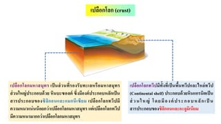 เปลือกโลกทวีปมีทั้งที่เป็นพื้นทวีปและไหล่ทวีป
(Continental shelf) ประกอบด้วยหินแกรนิตเป็น
ส่ วนใหญ่ โดยมีองค์ ประกอบหลักเป็ น
สารประกอบของซิลิกอนและอะลูมิเนียม
เปลือกโลกมหาสมุทร เป็ นส่วนที่รองรับทะเลหรือมหาสมุทร
ส่วนใหญ่ประกอบด้วย หินบะซอลต์ ซึ่งมีองค์ประกอบหลักเป็น
สารประกอบของซิลิกอนและแมกนีเซียม เปลือกโลกทวีปมี
ความหนาแน่นน้อยกว่าเปลือกโลกมหาสมุทร แต่เปลือกโลกทวีป
มีความหนามากกว่าเปลือกโลกมหาสมุทร
เปลือกโลก (crust)
 