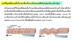 การใช้สมบัติของคลื่นไหวสะเทือนในการศึกษาสมบัติเชิงกลของโครงสร้างโลก
นักวิทยาศาสตร์ได้นาสมบัติของคลื่น ไหวสะเทือนมาศึกษาสมบัติเชิงกลของโครงสร้างโลก คลื่นไหว
สะเทือนเป็นคลื่นกลที่เกิดจากแรงสั่นสะเทือนจากแผ่นดินไหวหรือที่มนุษย์สร้างขึ้นคลื่นไหวสะเทือน
แบ่งออกเป็น 2 ประเภท คือ คลื่นในตัวกลาง (body wave) และคลื่นพื้นผิว (surface waves) ใน
การศึกษาโครงสร้างโลกใช้สมบัติของคลื่นในตัวกลางเป็ นหลัก ซึ่งแบ่งออกเป็ น คลื่นปฐมภูมิ
(primary wave, P-wave) และ คลื่นทุติยภูมิ (secondary wave, S-wave)
 