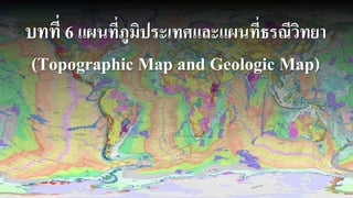 บทที่ 6 แผนที่ภูมิประเทศและแผนที่ธรณีวิทยา
(Topographic Map and Geologic Map)
 