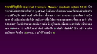 ระบบพิกัดยูทีเอ็ม (Universal Transverse Mercator coordinate system: UTM) เป็น
ระบบที่มีตัวเลขกากับเส้นกริด (grid line) ทั้งเส้นแนวตั้งและแนวนอนที่ตัดกันเช่นเดียวกับ
ระบบพิกัดภูมิศาสตร์ โดยเส้นกริดทั้งแนวตั้งและแนวนอน จะแสดงระยะทางในหน่วยเป็น
เมตร เส้นกริดแต่ละเส้นที่ปรากฏในแผนที่ภูมิประเทศของกรมแผนที่ทหาร จะห่างกัน
1,000 เมตร โดยมี ตัวเลขกากับเส้น 2 หลัก ซึ่งอยู่ในหลักหมื่นและหลักพันในหน่วยเมตร
เช่น 598000 m. E จะใช้ตัวเลขกากับเส้นกริดเป็น 98 ดังนั้น เส้นที่ถัดไปอีก 2 เส้น ทางทิศ
ตะวันออก คือ เส้น 600000 m. E จะใช้ตัวเลขเป็น 00
 