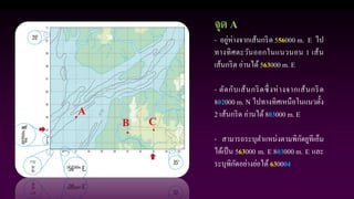 A
B C
จุด A
- อยู่ห่างจากเส้นกริด 556000 m. E ไป
ทางทิศตะวันออกในแนวนอน 1 เส้น
เส้นกริด อ่านได้563000 m. E
- ตัดกับเส้นกริดซึ่งห่างจากเส้นกริด
802000 m. N ไปทางทิศเหนือในแนวตั้ง
2 เส้นกริด อ่านได้803000 m. E
- สามารถระบุตาแหน่งตามพิกัดยูทีเอ็ม
ได้เป็น 563000 m. E 803000 m. E และ
ระบุพิกัดอย่างย่อได้ 630004
 