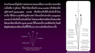 สาหรับแผนที่ภูมิประเทศของกรมแผนที่ทหารจะมีการบอกทิศ
เหนือเป็น 3 รูปแบบ ได้แก่ ทิศเหนือจริง (true north) หรือทิศเหนือ
ภูมิศาสตร์ (geographic north) เป็นทิศเหนือที่อ้างอิงกับขั้วโลก
เหนือ ใช้กับระบบพิกัดภูมิศาสตร์ ทิศเหนือแม่เหล็ก (magnetic
north) อ้างอิงกับขั้วแม่เหล็กโลก โดยแสดงทิศตามทิศเหนือของเข็ม
ทิศและทิศเหนือกริด (grid north) ใช้ในแผนที่ระบบพิกัดกริด โดยมี
สัญลักษณ์แสดงทิศเหนือที่ชี้ไปในแนวขนานกับเส้นกริดแนวตั้ง
 