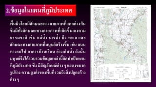 2.ข้อมูลในแผนที่ภูมิประเทศ
พื้นผิวโลกมีลักษณะทางกายภาพที่แตกต่างกัน
ซึ่งมีทั้งลักษณะทางกายภาพที่เกิดขึ้นเองตาม
ธรรมชาติ เช่น แม่น้า ธารน้า บึง ทะเล และ
ลักษณะทางกายภาพที่มนุษย์สร้างขึ้น เช่น ถนน
ทางรถไฟ อาคารบ้านเรือน อ่างเก็บน้า ดังนั้น
มนุษย์จึงได้รวบรวมข้อมูลเหล่านี้จัดทาเป็นแผน
ที่ภูมิประเทศ ซึ่ง มีสัญลักษณ์ต่าง ๆ แสดงขนาด
รูปร่าง ความสูงต่าของพื้นที่รวมถึงสิ่งปลูกสร้าง
ต่าง ๆ
 