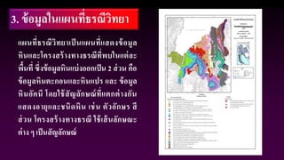 3. ข้อมูลในแผนที่ธรณีวิทยา
แผนที่ธรณีวิทยาเป็ นแผนที่แสดงข้อมูล
หินและโครงสร้างทางธรณีที่พบในแต่ละ
พื้นที่ ซึ่งข้อมูลหินแบ่งออกเป็น 2 ส่วน คือ
ข้อมูลหินตะกอนและหินแปร และ ข้อมูล
หินอัคนี โดยใช้สัญลักษณ์ที่แตกต่างกัน
แสดงอายุและชนิดหิน เช่น ตัวอักษร สี
ส่วน โครงสร้างทางธรณี ใช้เส้นลักษณะ
ต่าง ๆ เป็นสัญลักษณ์
 