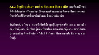 3.1.2 สัญลักษณ์แสดงหน่วยหินและชนิดของหิน แผนที่ธรณีวิทยา
ที่จัดทาโดยกรมทรัพยากรธรณี จะแสดงข้อมูลหน่วยหินของหินตะกอนและ
หินแปรโดยใช้อักษรที่แตกต่างกันตาม ชื่อหน่วยหิน เช่น
สัญลักษณ์ Ju โดย J หมายถึงหินที่มีอายุอยู่ในยุคจูแรสซิก และ u หมายถึง
กลุ่มหินอุ้มผาง ซึ่งเป็ นกลุ่มหินที่พบในบริเวณอาเภออุ้มผาง จังหวัดตาก
ประกอบด้วยหินชนิดต่าง ๆ ได้แก่ หินโคลน หินทรายแป้ง หินทราย และ
หินปูน
 