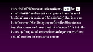 สาหรับหินอัคนี ใช้อักษรย่อแสดงชนิดของหิน เช่น gr โดย
หมายถึง หินที่เกิดในยุคไทรแอสซิก ส่วน gr แทน หินแกรนิต และใช้
โทนสีต่างกันตามชนิดของหินอัคนี ได้แก่ หินอัคนีพุใช้โทนสีแดง ส่วน
หินอัคนีแทรกซอนใช้โทนสีชมพู นอกจากนี้แผนที่ธรณีวิทยายังแสดง
ข้อมูลลักษณะการสะสมตัวของตะกอนในช่วงที่ตะกอน ยังไม่แข็งตัวเป็น
หิน เช่น Qa โดย Q หมายถึง ตะกอนที่สะสมตัวในยุคควอเทอร์นารี และ
a หมายถึง ตะกอนธารน้าพา (alluvial deposit)
 