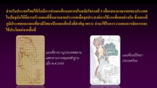 สาหรับประเทศไทยได้เริ่มมีการทาแผนที่แบบสากลในสมัยรัชกาลที่ 5 เพื่อแสดงอาณาเขตของประเทศ
ในปัจจุบันได้มีการสร้างแผนที่ขึ้นมาหลายประเภทเพื่อจุดประสงค์การใช้งานที่แตกต่างกัน ซึ่งแผนที่
ภูมิประเทศและแผนที่ธรณีวิทยาเป็นแผนที่หนึ่งที่สาคัญ เพราะ นามาใช้ในการวางแผนการจัดการและ
ใช้ประโยชน์จากพื้นที่
แผนที่สารบาญประเทศสยาม
แสดงงานวางหมุดหลักฐาน
เมื่อ พ.ศ.2456
แผนที่ธรณีวิทยา
ประเทศไทย
 