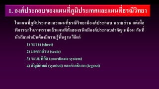 1. องค์ประกอบของแผนที่ภูมิประเทศและแผนที่ธรณีวิทยา
ในแผนที่ภูมิประเทศและแผนที่ธรณีวิทยามีองค์ประกอบ หลายส่วน แต่เมื่อ
พิจารณาในภาพรวมแล้วแผนที่ทั้งสองชนิดมีองค์ประกอบสาคัญเหมือน กันที่
นักเรียนจาเป็นต้องมีความรู้พื้นฐาน ได้แก่
1) ระวาง (sheet)
2) มาตราส่วน (scale)
3) ระบบพิกัด (coordinate system)
4) สัญลักษณ์ (symbol) และคาอธิบาย (legend)
 