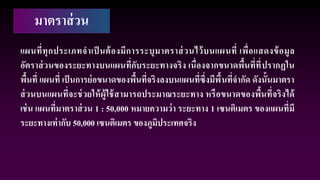 มาตราส่วน
แผนที่ทุกประเภทจาเป็ นต้องมีการระบุมาตราส่วนไว้บนแผนที่ เพื่อแสดงข้อมูล
อัตราส่วนของระยะทางบนแผนที่กับระยะทางจริง เนื่องจากขนาดพื้นที่ที่ปรากฏใน
พื้นที่ แผนที่ เป็นการย่อขนาดของพื้นที่จริงลงบนแผนที่ซึ่งมีพื้นที่จากัด ดังนั้นมาตรา
ส่วนบนแผนที่จะช่วยให้ผู้ใช้สามารถประมาณระยะทาง หรือขนาดของพื้นที่จริงได้
เช่น แผนที่มาตราส่วน 1 : 50,000 หมายความว่า ระยะทาง 1 เซนติเมตร ของแผนที่มี
ระยะทางเท่ากับ 50,000 เซนติเมตร ของภูมิประเทศจริง
 