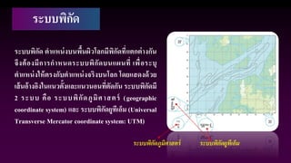 ระบบพิกัด
ระบบพิกัด ตาแหน่งบนพื้นผิวโลกมีพิกัดที่แตกต่างกัน
จึงต้องมีการกาหนดระบบพิกัดบนแผนที่ เพื่อระบุ
ตาแหน่งให้ตรงกับตาแหน่งจริงบนโลก โดยแสดงด้วย
เส้นอ้างอิงในแนวตั้งและแนวนอนที่ตัดกัน ระบบพิกัดมี
2 ระบบ คือ ระบบพิกัดภูมิศาสตร์ (geographic
coordinate system) และ ระบบพิกัดยูทีเอ็ม (Universal
Transverse Mercator coordinate system: UTM)
ระบบพิกัดภูมิศาสตร์ ระบบพิกัดยูทีเอ็ม
 