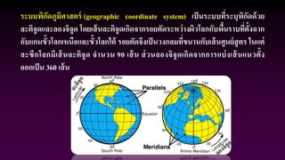 ระบบพิกัดภูมิศาสตร์ (geographic coordinate system) เป็นระบบที่ระบุพิกัดด้วย
ละติจูดและลองจิจูด โดยเส้นละติจูดเกิดจากรอยตัดระหว่างผิวโลกกับพื้นราบที่ตั้งฉาก
กับแกนขั้วโลกเหนือและขั้วโลกใต้ รอยตัดจึงเป็นวงกลมที่ขนานกับเส้นศูนย์สูตร ในแต่
ละซีกโลกมีเส้นละติจูด จานวน 90 เส้น ส่วนลองจิจูดเกิดจากการแบ่งเส้นแนวตั้ง
ออกเป็น 360 เส้น
 