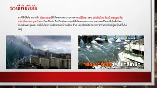ธรณีพิบัติภัย
ธรณีพิบัติภัย หมายถึง ภัยธรรมชาติที่เกิดจากกระบวนการทางธรณีวิทยา เช่น แผ่นดินไหว สึนามิ หลุมยุบ ดิน
ถล่ม หิมะถล่ม ภูเขาไฟระเบิด เป็นต้น ถือเป็นภัยธรรมชาติที่เกิดจากกระบวนการทางธรณีวิทยาที่เกิดขึ้นโดย
ฉับพลันและรุนแรง ก่อให้เกิดความเสียหายแก่บ้านเรือน ชีวิต และทรัพย์สินของประชาชนที่อาศัยอยู่ในพื้นที่ที่เกิด
เหตุ
 