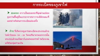 การระเบิดของภูเขาไฟ
 ของเหลว ลาวาเป็นของเหลวที่พุ่งผ่านปล่อง
ภูเขาไฟขึ้นสู่ชั้นบรรยากาศลาวาจะมีลักษณะที่
แตกต่างกันในการระเบิดแต่ละครั้ง
 ก๊าซ ที่เกิดจากภูเขาไฟระเบิดจะประกอบด้วย
ไอน้าร้อยละ 50 - 80 โดยปริมาตรนอกจากนั้น
ประกอบด้วยแก๊สคาร์บอนไดออกไซด์ ไนโตรเจน
แก๊สในกลุ่มกามะถัน
 
