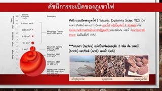 ดัชนีการระเบิดของภูเขาไฟ
ดัชนีการระเบิดของภูเขาไฟ ( Volcanic Explosivity Index: VEI) เป็น
มาตราสัมพัทธ์ของการระเบิดของภูเขาไฟ คริสโตเฟอร์ จี นิวฮอลล์แห่ง
หน่วยงานสารวจธรณีวิทยาสหรัฐอเมริกาและสตีเฟน เซลฟ์ ที่มหาวิทยาลัย
ฮาวาย คิดค้นเมื่อปี 1982
***เทบพรา (tephra) แบ่งเป็นชนิดย่อยๆอีก 3 ชนิด คือ บอมบ์
(bomb) แลปปิลลิ (lapilli) และเถ้า (ash)
 