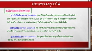แบ่งตามโอกาสการระเบิด
ภูเขาไฟมีพลัง (active volcanoes) ภูเขาที่ยังคงมีการประทุอยู่อย่างต่อเนื่อง ปัจจุบันทั่ว
โลกมีภูเขาไฟที่มีพลังอยู่ประมาณ 1,300 ลูก และส่วนมากมีอยู่ในมลรัฐฮาวายประเทศ
สหรัฐอเมริกา ร้อยละ15 ของจานวนภูเขาไฟที่ยังคุกรุ่นอยู่ในประเทศอินโดนีเซีย
ภูเขาไฟสงบ (dormant volcanoes) คือ ภูเขาที่เคยมีการประทุในอดีตส่วนปัจจุบันจะไม่มีการ
ประทุอีก เช่น ภูเขาไฟเซนต์เฮเลนในประเทศสหรัฐอเมริกา ภูเขาไฟฟูจิ ญี่ปุ่น
ภูเขาไฟดับสนิท (extint volcanoes) คือ ภูเขาไฟที่ไม่มีการประทุมาตั้งแต่ในอดีตแต่มีการ
ผุพังไป เช่น ภูเขาไฟในประเทศไทย
ประเภทของภูเขาไฟ
 