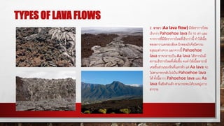 TYPES OF LAVA FLOWS
2. อาอา (Aa lava flow) มีอัตราการไหล
เร็วกว่า Pahoehoe lava ถึง 10 เท่า และ
จากการที่มีอัตราการไหลที่เร็วกว่านี้ทาให้เนื้อ
ของลาวาแตกละเอียด ผิวของมันจึงมีความ
ขรุขระต่างจาก นอกจากนี้Pahoehoe
lava อาจกลายเป็น Aa lava ได้หากมันมี
ความเร็วการไหลที่เพิ่มขึ้น จนทาให้เนื้อลาวามี
เศษชิ้นส่วนของหินที่แตกหัก แต่ Aa lava จะ
ไม่สามารถกลับไปเป็น Pahoehoe lava
ได้ ทั้งนี้ลาวา Pahoehoe lava และ Aa
lava ที่แข็งตัวแล้ว สามารถพบได้บนหมู่เกาะ
ฮาวาย
 